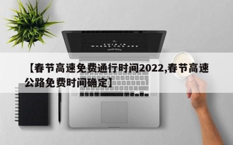 【春节高速免费通行时间2022,春节高速公路免费时间确定】