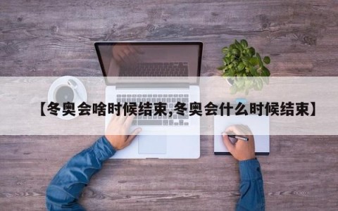 【冬奥会啥时候结束,冬奥会什么时候结束】