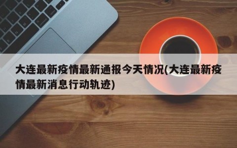 大连最新疫情最新通报今天情况(大连最新疫情最新消息行动轨迹)
