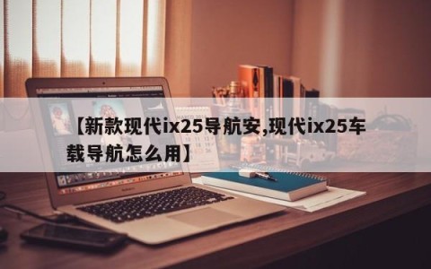 【新款现代ix25导航安,现代ix25车载导航怎么用】