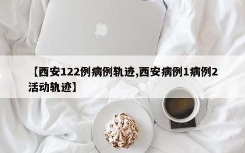 【西安122例病例轨迹,西安病例1病例2活动轨迹】