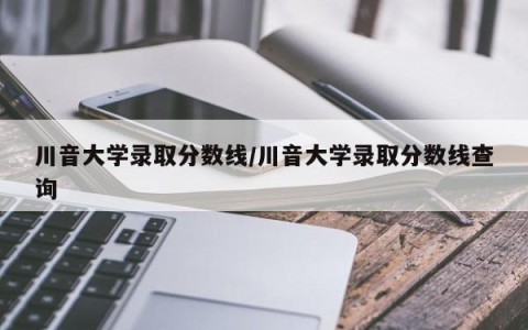 川音大学录取分数线/川音大学录取分数线查询