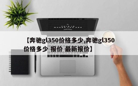 【奔驰gl350价格多少,奔驰gl350价格多少 报价 最新报价】