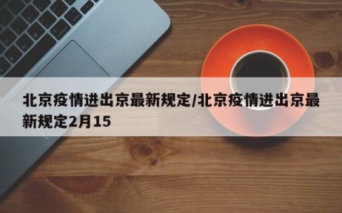 北京疫情进出京最新规定/北京疫情进出京最新规定2月15