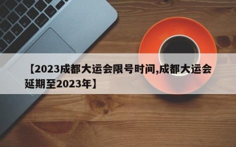 【2023成都大运会限号时间,成都大运会延期至2023年】