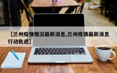 【兰州疫情情况最新消息,兰州疫情最新消息行动轨迹】