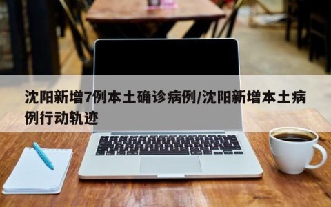沈阳新增7例本土确诊病例/沈阳新增本土病例行动轨迹