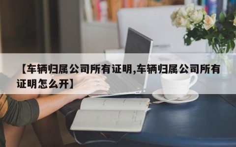 【车辆归属公司所有证明,车辆归属公司所有证明怎么开】