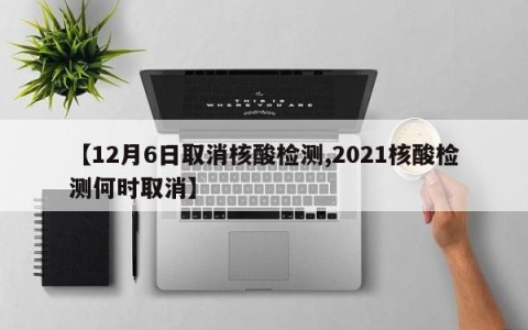 【12月6日取消核酸检测,2021核酸检测何时取消】