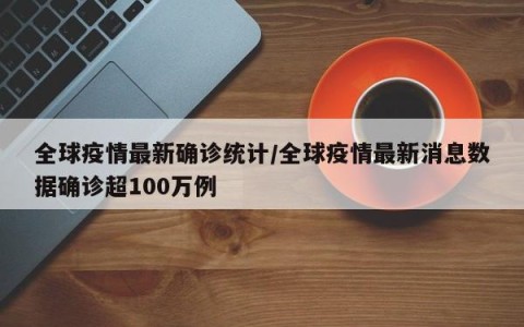 全球疫情最新确诊统计/全球疫情最新消息数据确诊超100万例