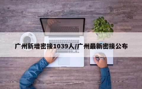 广州新增密接1039人/广州最新密接公布