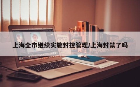 上海全市继续实施封控管理/上海封禁了吗
