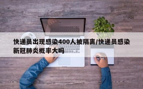 快递员出现感染400人被隔离/快递员感染新冠肺炎概率大吗