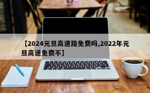 【2024元旦高速路免费吗,2022年元旦高速免费不】