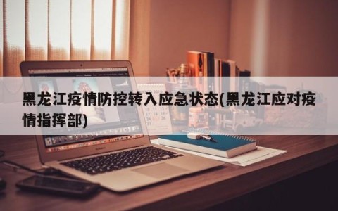 黑龙江疫情防控转入应急状态(黑龙江应对疫情指挥部)
