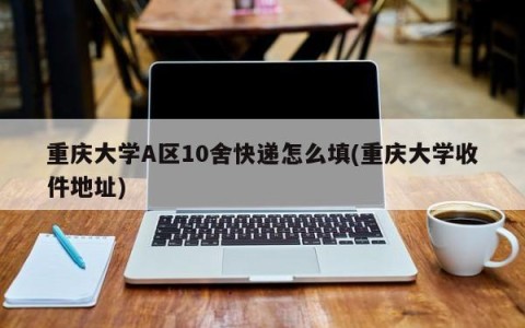 重庆大学A区10舍快递怎么填(重庆大学收件地址)