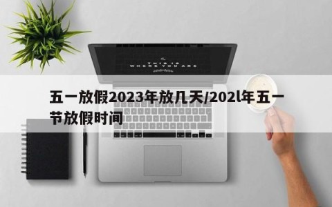五一放假2023年放几天/202l年五一节放假时间