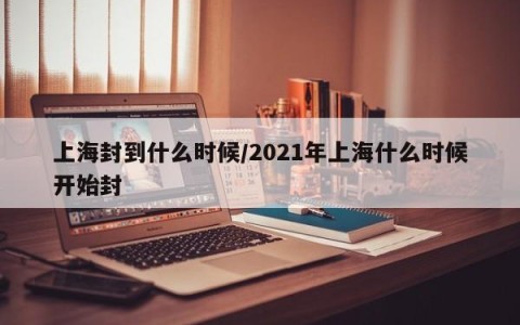 上海封到什么时候/2021年上海什么时候开始封