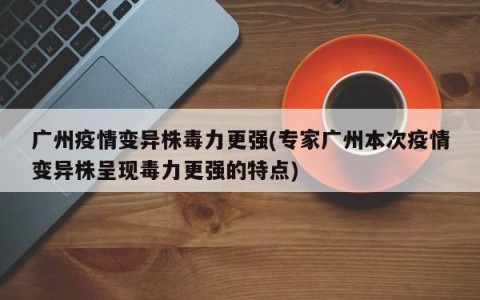 广州疫情变异株毒力更强(专家广州本次疫情变异株呈现毒力更强的特点)