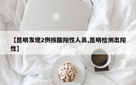 【昆明发现2例核酸阳性人员,昆明检测出阳性】