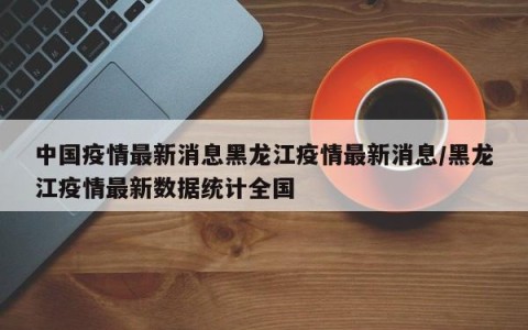 中国疫情最新消息黑龙江疫情最新消息/黑龙江疫情最新数据统计全国