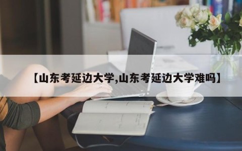 【山东考延边大学,山东考延边大学难吗】